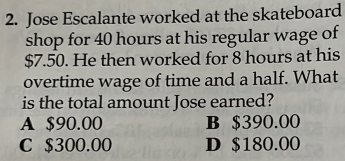 Jose Escalante worked at the skateboard
shop for 40 hours at his regular wage of
$7.50. He then worked for 8 hours at his
overtime wage of time and a half. What
is the total amount Jose earned?
A $90.00 B $390.00
C $300.00 D $180.00