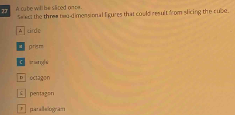 A cube will be sliced once.
Select the three two-dimensional figures that could result from slicing the cube.
A circle
€ prism
c triangle
D octagon
E pentagon
F parallelogram