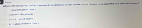 4 1 point
Which of the following considers dreaming to be a biological attempt to make sense of the many neural signals that occur while a person sleeps?
Threat simulation theory
Continuity hypothesis
Latent content theory
Activation-synthesis theory