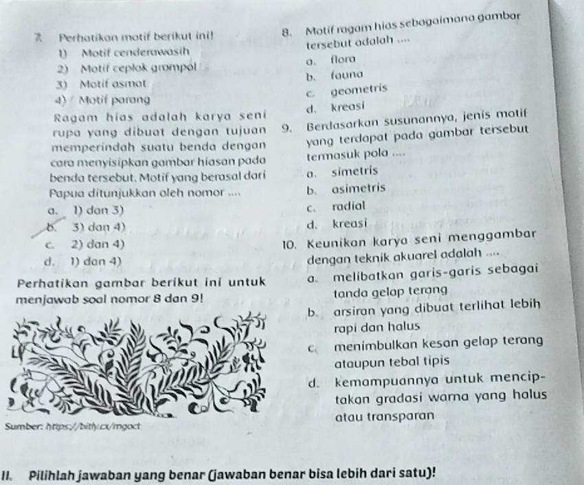 Perhatikan motif berikut ini! 8. Motif ragam hias sebagaimana gambar
tersebut adalah ....
1) Motif cenderawasih
2) Motif ceplok grompol a. flora
3) Motif asmat b. fauna
c. geometris
4) Motif parang
d. kreasi
Ragam hias adalah karya seni
rupa yang dibuat dengan tujuan 9. Berdasarkan susunannya, jenis motif
memperíndah suatu benda dengan yang terdapat pada gambar tersebu 
cara menyisipkan gambar hiasan pada termasuk pola ....
benda tersebut. Motif yang berasal dari a. simetris
Papua ditunjukkan oleh nomor .... b. asimetris
a. 1) dan 3) c. radial
b. 3) dan 4) d. kreasi
c. 2) dan 4)
10. Keunikan karya seni menggambar
d. 1) dan 4)
dengan teknik akuarel adalah ....
Perhatikan gambar berikut ini untuk a. melibatkan garis-garis sebagai
menjawab soal nomor 8 dan 9! tanda gelap terang
. arsiran yang dibuat terlihat lebih
rapi dan halus
c menimbulkan kesan gelap terang
ataupun tebal tipis. kemampuannya untuk mencip-
takan gradasi warna yang halus 
atau transparan
II. Pilihlah jawaban yang benar (jawaban benar bisa lebih dari satu)!