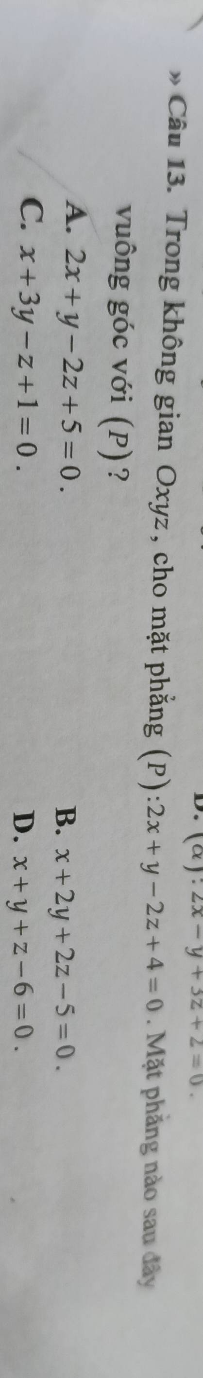 (alpha ):2x-y+3z+2=0. 
* Câu 13. Trong không gian Oxyz, cho mặt phẳng (P): 2x+y-2z+4=0. Mặt phăng nào sau đây
vuông góc với (P)?
A. 2x+y-2z+5=0.
B. x+2y+2z-5=0.
C. x+3y-z+1=0. D. x+y+z-6=0.