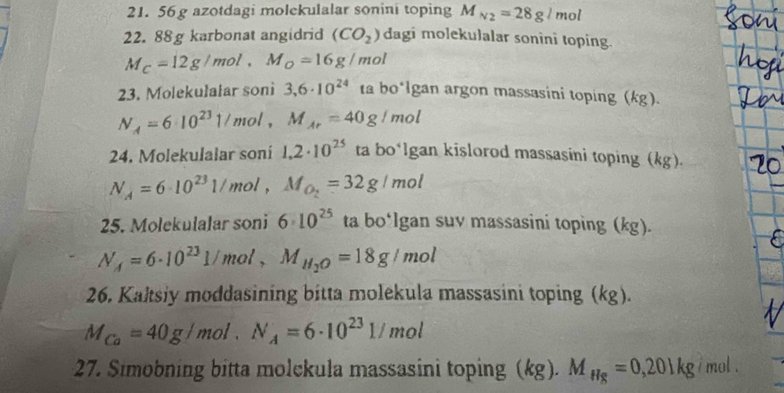 56 g azotdagi molekulalar sonini toping M_N_2=28g/mol
22. 88g karbonat angidrid (CO_2) dagi molekulalar sonini toping.
M_C=12g/mol, M_O=16g/mol
23. Molekulalar soni 3,6· 10^(24) ta bo*lgan argon massasini toping (kg).
N_A=6· 10^(23)1/ mol , M_Ar=40g/mol
24. Molekulalar soni 1,2· 10^(25) ta bo*lgan kislorod massasini toping (kg).
N_A=6· 10^(23)1/mol, M_O_2=32g/mol
25. Molekulalar soni 6· 10^(25) ta bo° Igan suv massasini toping (kg).
N_A=6· 10^(23)1/mol, M_H_2O=18g/mol
26. Kaltsiy moddasining bitta molekula massasini toping (kg).
M_Ca=40g/mol. N_A=6· 10^(23)1/mol
27. Simobning bitta molekula massasini toping (kg). M_Hg=0,201kg i mol .