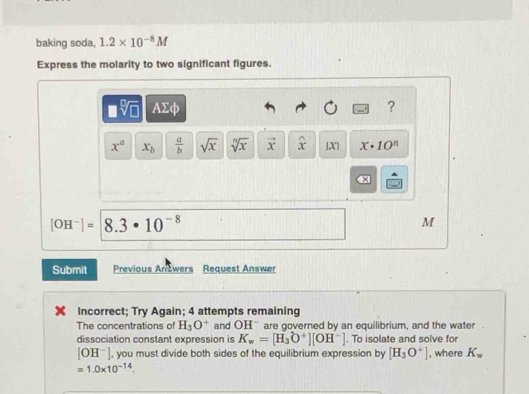 baking soda, 1.2* 10^(-8)M
Express the molarity to two significant figures.
□ sqrt[□](□ ) AΣφ ?
x^a x_b  a/b  sqrt(x) sqrt[n](x) vector x widehat x |X| x· 10^n
[OH^-]= 8.3· 10^(-8)
M
Submit Previous Answers Request Answer 
Incorrect; Try Again; 4 attempts remaining 
The concentrations of H_3O^+ and OH^- are governed by an equilibrium, and the water . 
dissociation constant expression is K_w=[H_3O^+][OH^-]. To isolate and solve for
[OH^-] , you must divide both sides of the equilibrium expression by [H_3O^+] , where K_w
=1.0* 10^(-14).