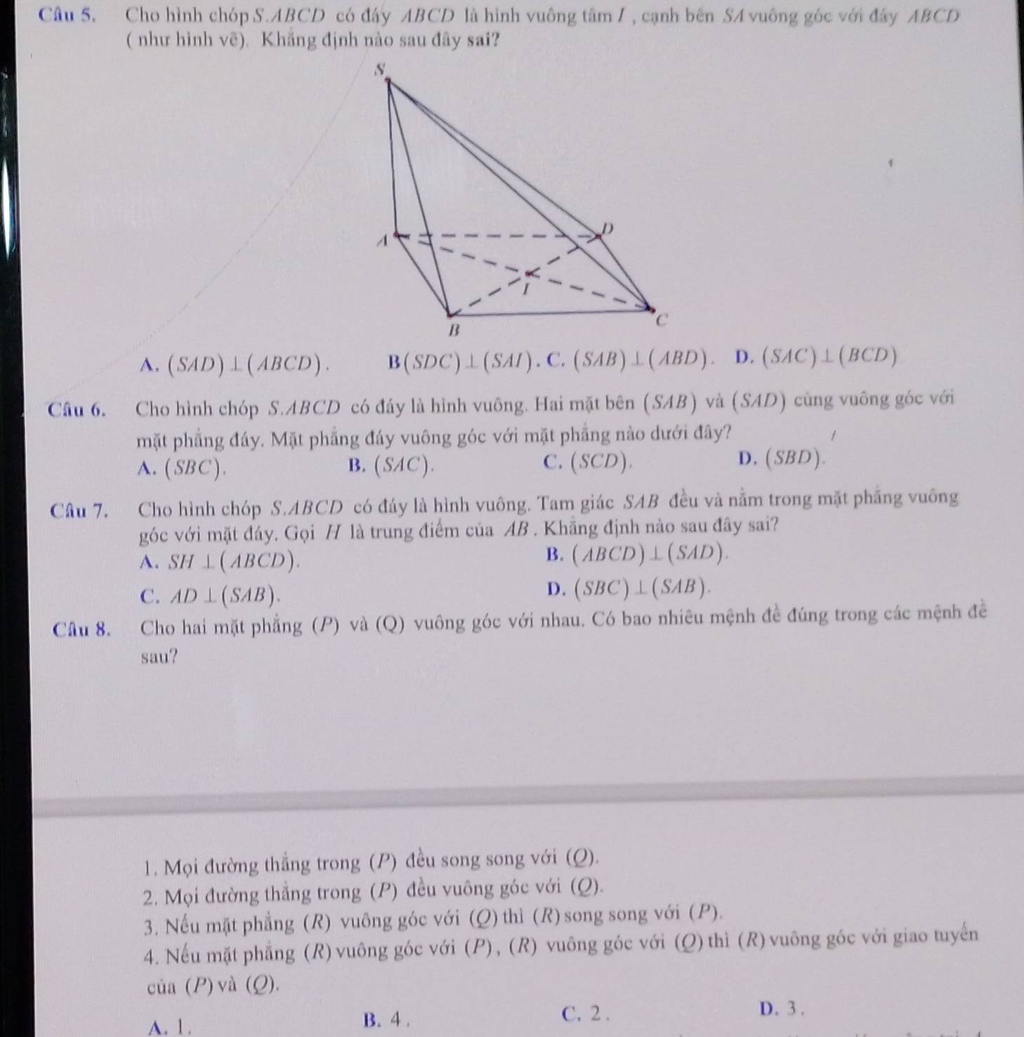 Cho hình chóp S.ABCD có đấy ABCD là hình vuông tâm / , cạnh bên SA vuông góc với đây ABCD
( như hình vẽ). Khăng định nào sau đây sai?
A. (SAD)⊥ (ABCD). B(SDC)⊥ (SAI).C.(SAB)⊥ (ABD). D. (SAC)⊥ (BCD)
Câu 6. Cho hình chóp S.ABCD có đáy là hình vuông. Hai mặt bên (SAB) và (SAD) cùng vuông góc với
mặt phẳng đáy. Mặt phẳng đáy vuông góc với mặt phẳng nào dưới đây?
.
D.
A. (SBC). B. (SAC). C. (SCD). (SBD)
Câu 7. Cho hình chóp S.ABCD có đáy là hình vuông. Tam giác SAB đều và nằm trong mặt phầng vuông
góc với mặt đây. Gọi H là trung điểm của AB . Khẵng định nào sau đây sai?
A. SH⊥ (ABCD).
B. (ABCD)⊥ (SAD).
C. AD⊥ (SAB).
D. (SBC)⊥ (SAB).
Câu 8. Cho hai mặt phẳng (P) và (Q) vuông góc với nhau. Có bao nhiêu mệnh đề đúng trong các mệnh đề
sau?
1. Mọi đường thắng trong (P) đều song song với (Q).
2. Mọi đường thẳng trong (P) đều vuông góc với (Q).
3. Nếu mặt phẳng (R) vuông góc với (Q) thì (R) song song với (P).
4. Nếu mặt phẳng (R) vuông góc với (P) , (R) vuông góc với (Q) thì (R) vuông góc với giao tuyến
cia(P) và (Q).
A. 1. B. 4 .
C. 2 . D. 3 .
