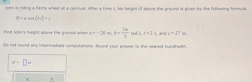 John is riding a Ferris wheel at a carnival. After a time t, his height / above the ground is given by the following formula.
H=acos (bt)+c
Find John's height above the ground when a=-20m, b= 3π /5  rad/s, t=2s , and c=27m. 
Do not round any intermediate computations. Round your answer to the nearest hundředth.
H=□ m
×