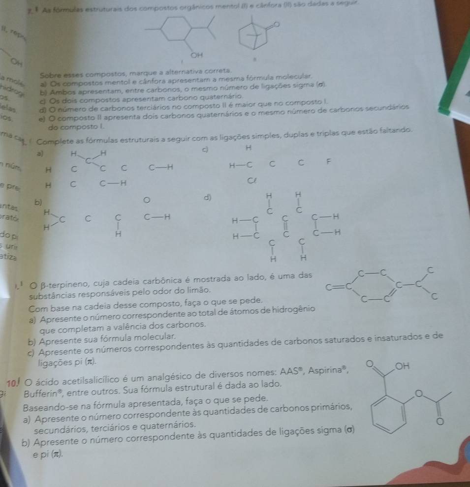 As fórmulas estruturais dos compostos orgânicos mentol II) e cânfora (II) são dadas a seguir.
。
Il, rép
OH
Sobre esses compostos, marque a alternativa correta.
a molé a) Os compostos mentol e cânfora apresentam a mesma fórmula molecular.
hidrogi b) Ambos apresentam, entre carbonos, o mesmo número de ligações sigma (σ).
0$. c) Os dois compostos apresentam carbono quaternário.
elas d) O número de carbonos terciários no composto II é maior que no composto I.
ios e) O composto II apresenta dois carbonos quaternários e o mesmo número de carbonos secundários
do composto I.
ma can ( Complete as fórmulas estruturais a seguir com as ligações simples, duplas e triplas que estão faltando.
a) H. H
cì H
C
n núm H C C C C ——H H—C C C F
e pré H C C — H
Cl
antas b)
d)
H H
。    
H
C
prató C C C C H
< C
do p  1- C I C H
H^1overline 

H
C H
uri H
atiza
|
).ª O β-terpineno, cuja cadeia carbônica é mostrada ao lado, é uma das
substâncias responsáveis pelo odor do limão.
Com base na cadeia desse composto, faça o que se pede.
a) Apresente o número correspondente ao total de átomos de hidrogênio
que completam a valência dos carbonos.
b) Apresente sua fórmula molecular.
c) Apresente os números correspondentes às quantidades de carbonos saturados e insaturados e de
ligações pi (π).
10.º O ácido acetilsalicílico é um analgésico de diversos nomes: AAS^8 , Aspirina®, 
Bufferin®, entre outros. Sua fórmula estrutural é dada ao lado.
Baseando-se na fórmula apresentada, faça o que se pede.
a) Apresente o número correspondente às quantidades de carbonos primários,
secundários, terciários e quaternários.
b) Apresente o número correspondente às quantidades de ligações sigma (σ)
epi (π).