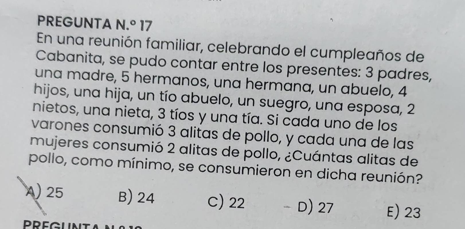 PREGUNTA N.^circ  17
En una reunión familiar, celebrando el cumpleaños de
Cabanita, se pudo contar entre los presentes: 3 padres,
una madre, 5 hermanos, una hermana, un abuelo, 4
hijos, una hija, un tío abuelo, un suegro, una esposa, 2
nietos, una nieta, 3 tíos y una tía. Si cada uno de los
varones consumió 3 alitas de pollo, y cada una de las
mujeres consumió 2 alitas de pollo, ¿Cuántas alitas de
pollo, como mínimo, se consumieron en dicha reunión?
A) 25 B) 24 C) 22
- D) 27 E) 23
PREGUNT