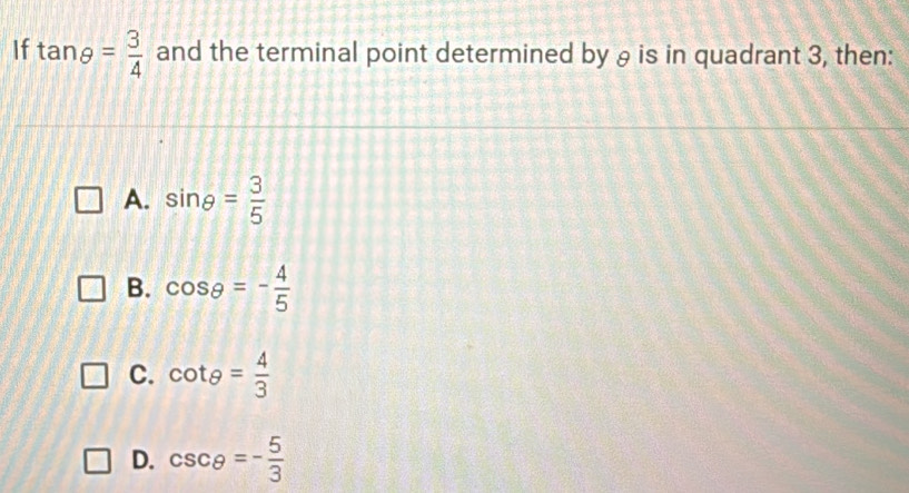 If tan θ = 3/4  and the terminal point determined by θ is in quadrant 3, then:
A. sin θ = 3/5 
B. cos θ =- 4/5 
C. cot θ = 4/3 
D. csc θ =- 5/3 