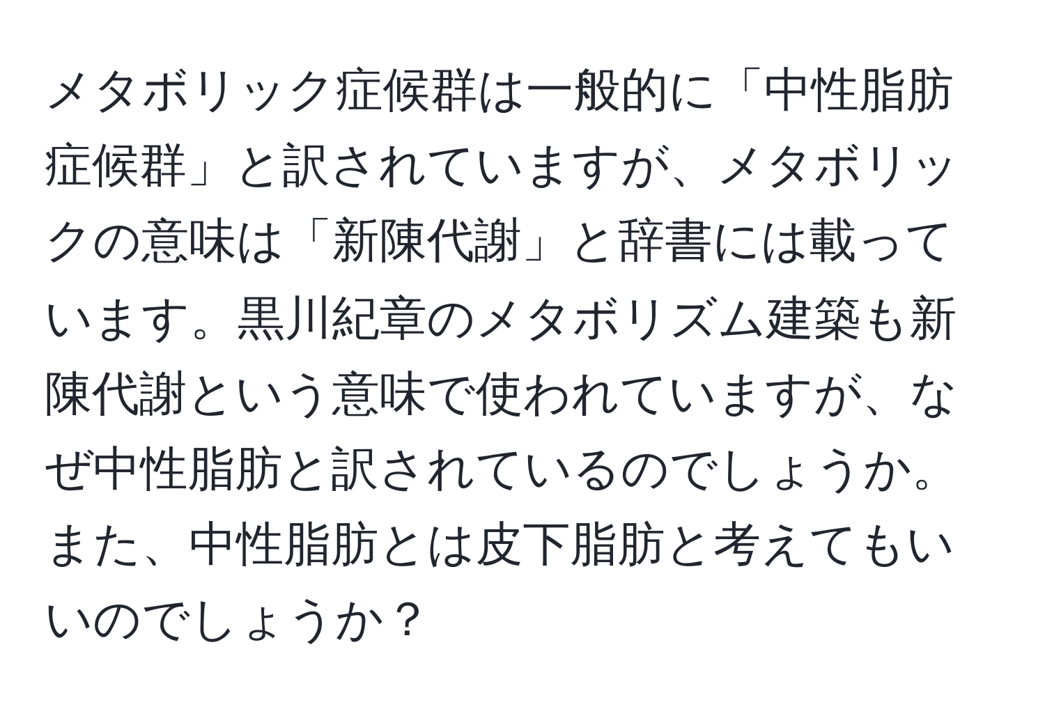 メタボリック症候群は一般的に「中性脂肪症候群」と訳されていますが、メタボリックの意味は「新陳代謝」と辞書には載っています。黒川紀章のメタボリズム建築も新陳代謝という意味で使われていますが、なぜ中性脂肪と訳されているのでしょうか。また、中性脂肪とは皮下脂肪と考えてもいいのでしょうか？