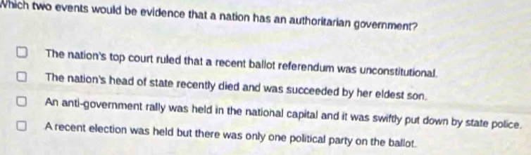 which two events would be evidence that a nation has an authoritarian government?
The nation's top court ruled that a recent ballot referendum was unconstitutional.
The nation's head of state recently died and was succeeded by her eldest son.
An anti-government rally was held in the national capital and it was swiftly put down by state police.
A recent election was held but there was only one political party on the ballot.