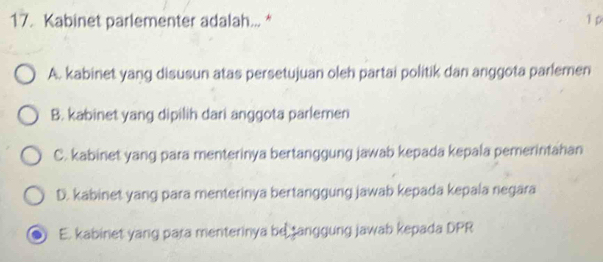 Kabinet parlementer adalah... * 1 p
A. kabinet yang disusun atas persetujuan oleh partai politik dan anggota parlemen
B. kabinet yang dipilih dari anggota parlemen
C. kabinet yang para menterinya bertanggung jawab kepada kepala pemerintahan
D. kabinet yang para menterinya bertanggung jawab kepada kepala negara
E. kabinet yang para menterinya be tanggung jawab kepada DPR