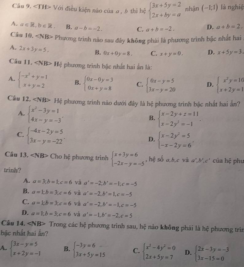 Câu 9, ∠ TH> Với điều kiện nào của α, b thì hệ beginarrayl 3x+5y=2 2x+by=aendarray. nhận (-1;1) là nghiệ
A. a∈ R,b∈ R. B. a-b=-2. D. a+b=2.
C. a+b=-2.
Câu 10. ∠ NB> Phương trình nào sau đây không phái là phương trình bậc nhất hai
A. 2x+3y=5.
B. 0x+0y=8, C. x+y=0. D. x+5y=3.
Câu 11. Hệ phương trình bậc nhất hai ẩn là:
A. beginarrayl -x^2+y=1 x+y=2endarray. B. beginarrayl 0x-0y=3 0x+y=8endarray. C. beginarrayl 0x-y=5 3x-y=20endarray. D. beginarrayl x^2y=10 x+2y=1endarray.
Câu 12. ∠ NB> Hệ phương trình nào dưới đây là hệ phương trình bậc nhất hai ẩn?
A. beginarrayl x^2-3y=1 4x-y=-3endarray. .
B. beginarrayl x-2y+z=11 x-2y^2=-1endarray. .
C. beginarrayl -4x-2y=5 3x-y=-22endarray. .
D. beginarrayl x-2y^2=5 -x-2y=6endarray. .
Câu 13. Cho hệ phương trình beginarrayl x+3y=6 -2x-y=-5endarray. , hệ số a,b,c và a^,,b^,,c^, của hệ phu
trinh?
A. a=3;b=1;c=6 và a'=-2;b'=-1;c=-5
B. a=1;b=3;c=6 và a'=-2,b'=1,c=-5
C. a=1;b=3;c=6 và a'=-2,b'=-1,c=-5
D. a=1;b=3;c=6 và a'=-1,b'=-2,c=5
Câu 14. ∠ NB> Trong các hệ phương trình sau, hệ nào không phải là hệ phương trìn
bậc nhất hai ẩn?
A. beginarrayl 3x-y=5 x+2y=-1endarray. B. beginarrayl -3y=6 3x+5y=15endarray. C. beginarrayl x^2-4y^2=0 2x+5y=7endarray. D. beginarrayl 2x-3y=-3 3x-15=0endarray.