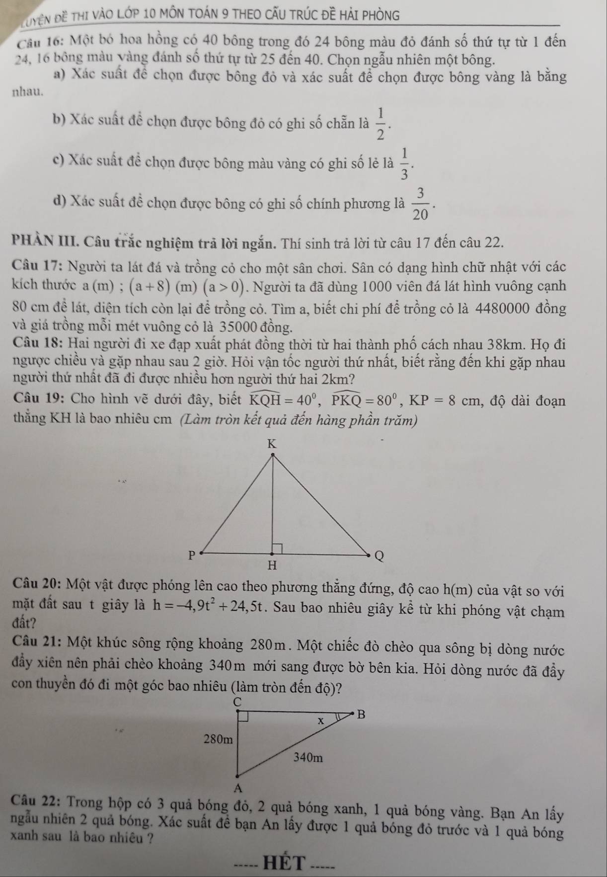 Tuyện Đề Thị VàO Lớp 10 MÔN TOÁN 9 THEO CẤU TRÚC đề HảI pHònG
Cầu 16: Một bó hoa hồng có 40 bông trong đó 24 bông màu đỏ đánh số thứ tự từ 1 đến
24, 16 bông màu yàng đánh số thứ tự từ 25 đến 40. Chọn ngẫu nhiên một bông.
a) Xác suất để chọn được bông đỏ và xác suất để chọn được bông vàng là bằng
nhau.
b) Xác suất để chọn được bông đỏ có ghi số chẵn là  1/2 .
c) Xác suất đề chọn được bông màu vàng có ghi số lẻ là  1/3 .
d) Xác suất đề chọn được bông có ghi số chính phương là  3/20 .
PHÀN III. Câu trắc nghiệm trả lời ngắn. Thí sinh trả lời từ câu 17 đến câu 22.
Câu 17: Người ta lát đá và trồng cỏ cho một sân chơi. Sân có dạng hình chữ nhật với các
kích thước a (m) ; (a+8) (m) (a>0). Người ta đã dùng 1000 viên đá lát hình vuông cạnh
80 cm để lát, diện tích còn lại để trồng cỏ. Tìm a, biết chi phí để trồng cỏ là 4480000 đồng
và giá trồng mỗi mét vuông cỏ là 35000 đồng.
Câu 18: Hai người đi xe đạp xuất phát đồng thời từ hai thành phố cách nhau 38km. Họ đi
ngược chiều và gặp nhau sau 2 giờ. Hỏi vận tốc người thứ nhất, biết rằng đến khi gặp nhau
người thứ nhất đã đi được nhiều hơn người thứ hai 2km?
Câu 19: Cho hình vẽ dưới đây, biết widehat KQH=40^0,widehat PKQ=80^0,KP=8cm , độ dài đoạn
thắng KH là bao nhiêu cm (Làm tròn kết quả đến hàng phần trăm)
Câu 20: Một vật được phóng lên cao theo phương thăng đứng, độ cao h(m) của vật so với
mặt đất sau t giây là h=-4,9t^2+24,5t. Sau bao nhiêu giây kể từ khi phóng vật chạm
đất?
Câu 21: Một khúc sông rộng khoảng 280m. Một chiếc đò chèo qua sông bị dòng nước
đầy xiên nên phải chèo khoảng 340m mới sang được bờ bên kia. Hỏi dòng nước đã đầy
con thuyền đó đi một góc bao nhiêu (làm tròn đến độ)?
Câu 22: Trong hộp có 3 quả bóng đỏ, 2 quả bóng xanh, 1 quả bóng vàng. Bạn An lấy
ngẫu nhiên 2 quả bóng. Xác suất đề bạn An lấy được 1 quả bóng đỏ trước và 1 quả bóng
xanh sau là bao nhiêu ?
_HÉT ____.