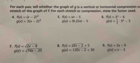 For each pair, tell whether the graph of g is a vertical or horizontal compression o 
stretch of the graph of f. For each stretch or compression, state the factor used. 
4. f(x)=(x-2)^2 5. f(x)=|x|-5 6. f(x)=3^x-6
g(x)=3(x-2)^2 g(x)=|0.25x|-5 g(x)= 1/2 · 3^x-3
7. f(x)=sqrt(2x-4) 8. f(x)=2sqrt[3](x-2)+5 9. f(x)=3x-9
g(x)=sqrt(10x-20) g(x)=12sqrt[3](x-2)+30 g(x)=x-3