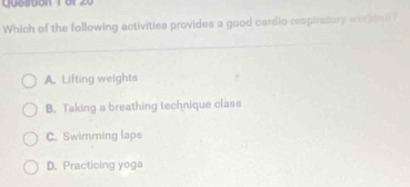 Queston 1o1 20
Which of the following activities provides a good cardio-respiratory workdail?
A. Lifting weights
B. Taking a breathing technique class
C. Swimming laps
D. Practicing yoga