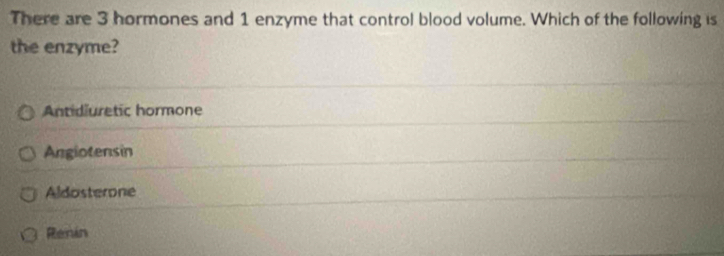 There are 3 hormones and 1 enzyme that control blood volume. Which of the following is
the enzyme?
Antidiuretic hormone
Angiotensin
Aldosterone
Renin