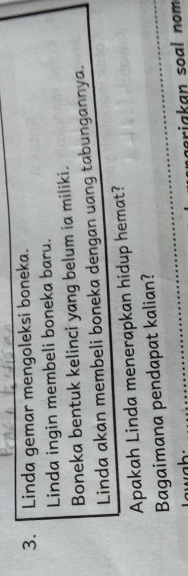 Linda gemar mengoleksi boneka. 
Linda ingin membeli boneka baru. 
Boneka bentuk kelinci yang belum ia miliki. 
Linda akan membeli boneka dengan uang tabungannya. 
Apakah Linda menerapkan hidup hemat? 
Bagaimana pendapat kalian? 
riakan soal nom