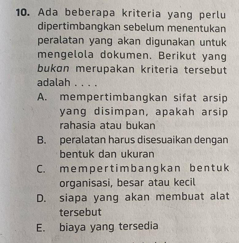 Ada beberapa kriteria yang perlu
dipertimbangkan sebelum menentukan
peralatan yang akan digunakan untuk
mengelola dokumen. Berikut yang
bukɑn merupakan kriteria tersebut
adalah . . . .
A. mempertimbangkan sifat arsip
yang disimpan, apakah arsip
rahasia atau bukan
B. peralatan harus disesuaikan dengan
bentuk dan ukuran
C. mem per t imb angk an ben t u k
organisasi, besar atau kecil
D. siapa yang akan membuat alat
tersebut
E. biaya yang tersedia