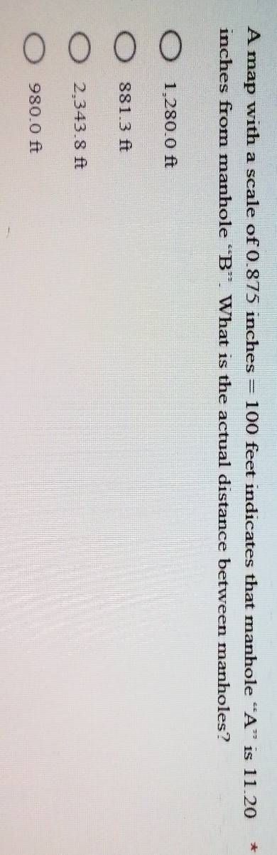 A map with a scale of 0.875 inches =100 feet indicates that manhole “ A ” is 11.20 *
inches from manhole “ B ”. What is the actual distance between manholes?
1,280.0 ft
881.3 ft
2,343.8 ft
980.0 ft