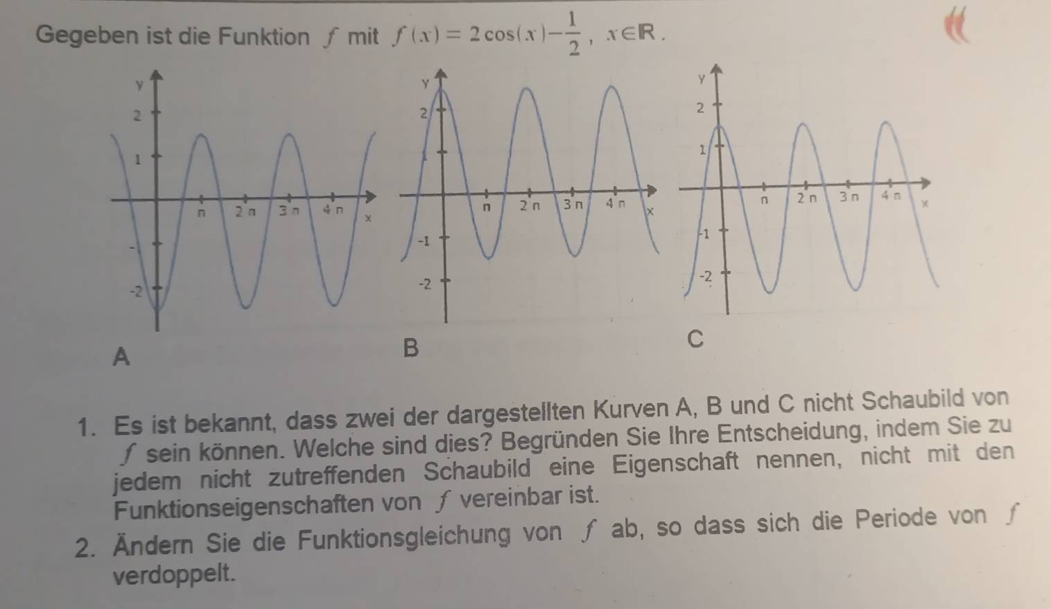 Gegeben ist die Funktion ∫ mit f(x)=2cos (x)- 1/2 , x∈ R. 
A 
B 
C 
1. Es ist bekannt, dass zwei der dargestellten Kurven A, B und C nicht Schaubild von 
∫ sein können. Welche sind dies? Begründen Sie Ihre Entscheidung, indem Sie zu 
jedem nicht zutreffenden Schaubild eine Eigenschaft nennen, nicht mit den 
Funktionseigenschaften von ∫ vereinbar ist. 
2. Ändern Sie die Funktionsgleichung von ∫ ab, so dass sich die Periode von ∫ 
verdoppelt.