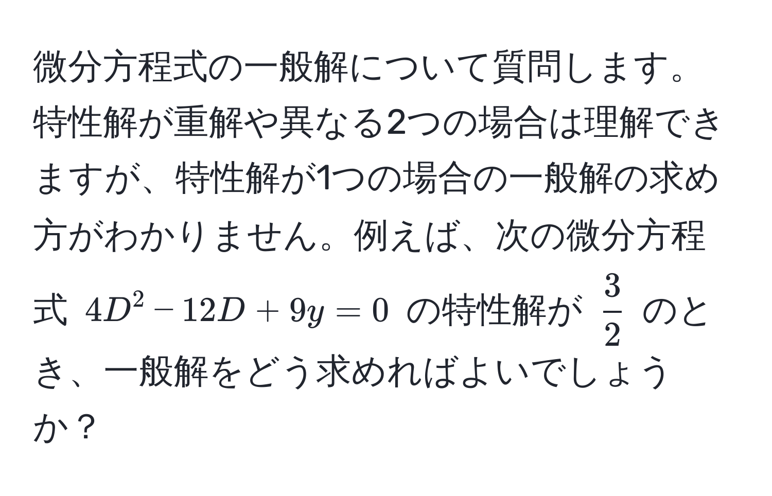 微分方程式の一般解について質問します。特性解が重解や異なる2つの場合は理解できますが、特性解が1つの場合の一般解の求め方がわかりません。例えば、次の微分方程式 $4D^(2 - 12D + 9y = 0$ の特性解が $frac3)2$ のとき、一般解をどう求めればよいでしょうか？