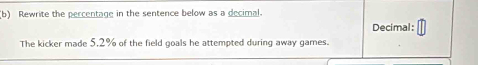 Rewrite the percentage in the sentence below as a decimal. 
Decimal: 
The kicker made 5.2% of the field goals he attempted during away games.