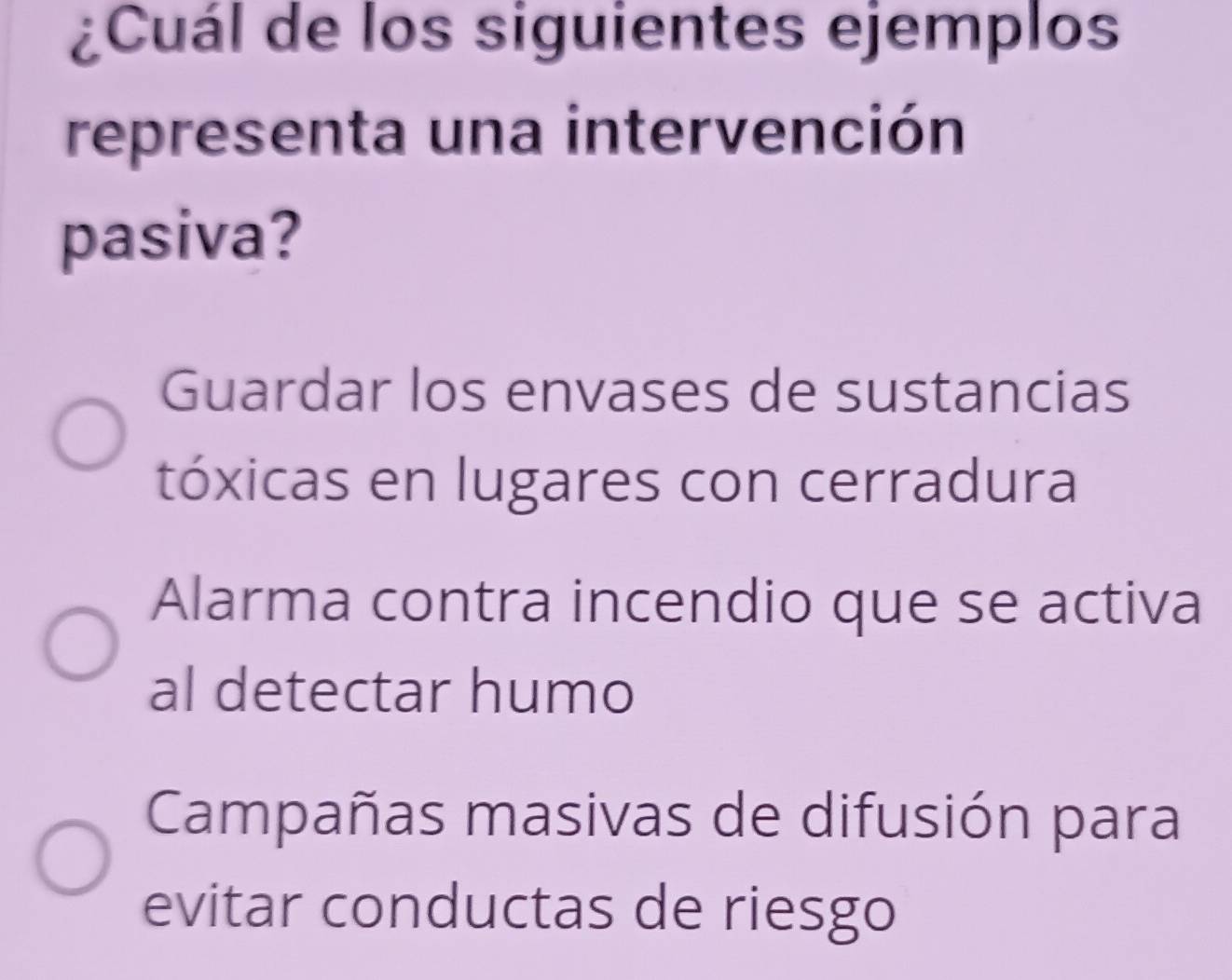 ¿Cuál de los siguientes ejemplos
representa una intervención
pasiva?
Guardar los envases de sustancias
tóxicas en lugares con cerradura
Alarma contra incendio que se activa
al detectar humo
Campañas masivas de difusión para
evitar conductas de riesgo