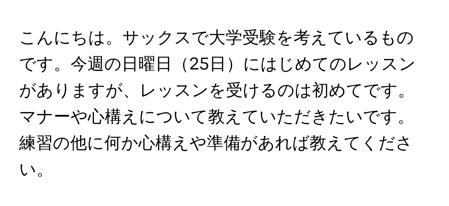 こんにちは。サックスで大学受験を考えているものです。今週の日曜日25日にはじめてのレッスンがありますが、レッスンを受けるのは初めてです。マナーや心構えについて教えていただきたいです。練習の他に何か心構えや準備があれば教えてください。