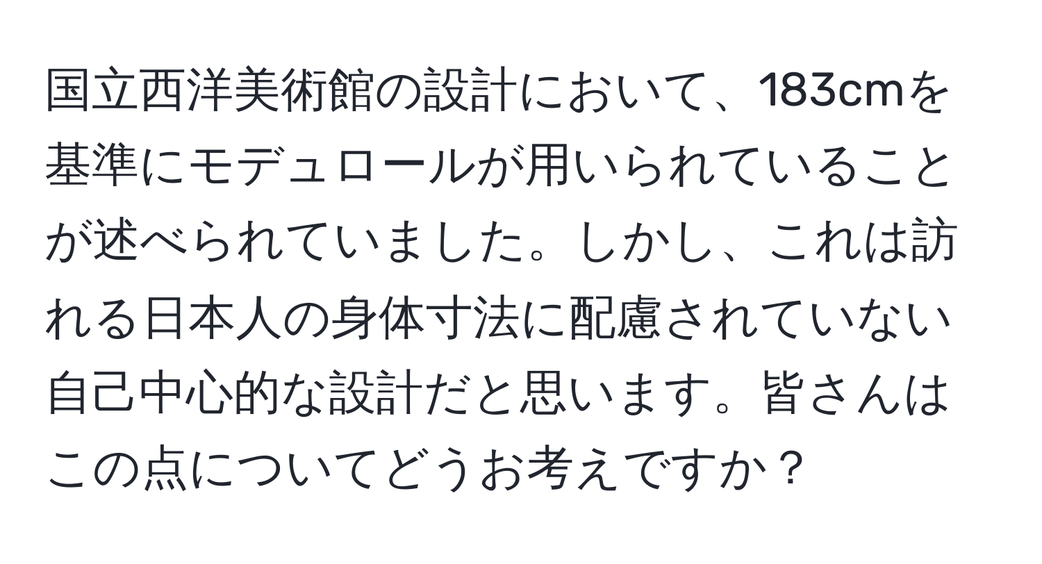 国立西洋美術館の設計において、183cmを基準にモデュロールが用いられていることが述べられていました。しかし、これは訪れる日本人の身体寸法に配慮されていない自己中心的な設計だと思います。皆さんはこの点についてどうお考えですか？