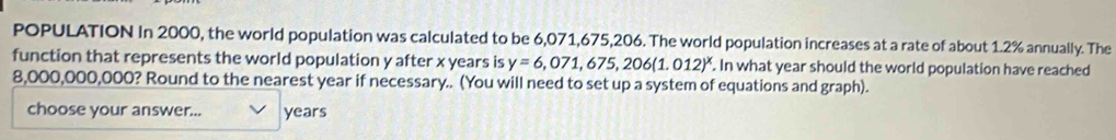 POPULATION In 2000, the world population was calculated to be 6,071,675,206. The world population increases at a rate of about 1.2% annually. The 
function that represents the world population y after x years is y=6,071,675,206(1.012)^x. In what year should the world population have reached
8,000,000,000? Round to the nearest year if necessary.. (You will need to set up a system of equations and graph). 
choose your answer... years