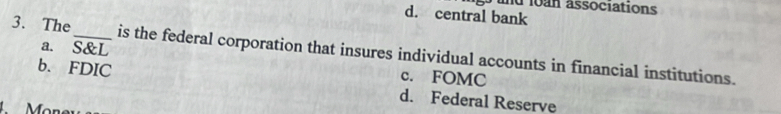 und lon associations
d. central bank
3. The_ is the federal corporation that insures individual accounts in financial institutions.
a. S&L c. FOMC
b. FDIC d. Federal Reserve