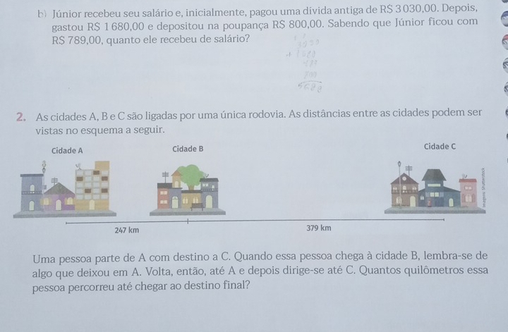 Júnior recebeu seu salário e, inicialmente, pagou uma dívida antiga de R$ 3 030,00. Depois, 
gastou R$ 1 680,00 e depositou na poupança R$ 800,00. Sabendo que Júnior ficou com
R$ 789,00, quanto ele recebeu de salário? 
2. As cidades A, B e C são ligadas por uma única rodovia. As distâncias entre as cidades podem ser 
vistas no esquema a seguir. 
Uma pessoa parte de A com destino a C. Quando essa pessoa chega à cidade B, lembra-se de 
algo que deixou em A. Volta, então, até A e depois dirige-se até C. Quantos quilômetros essa 
pessoa percorreu até chegar ao destino final?