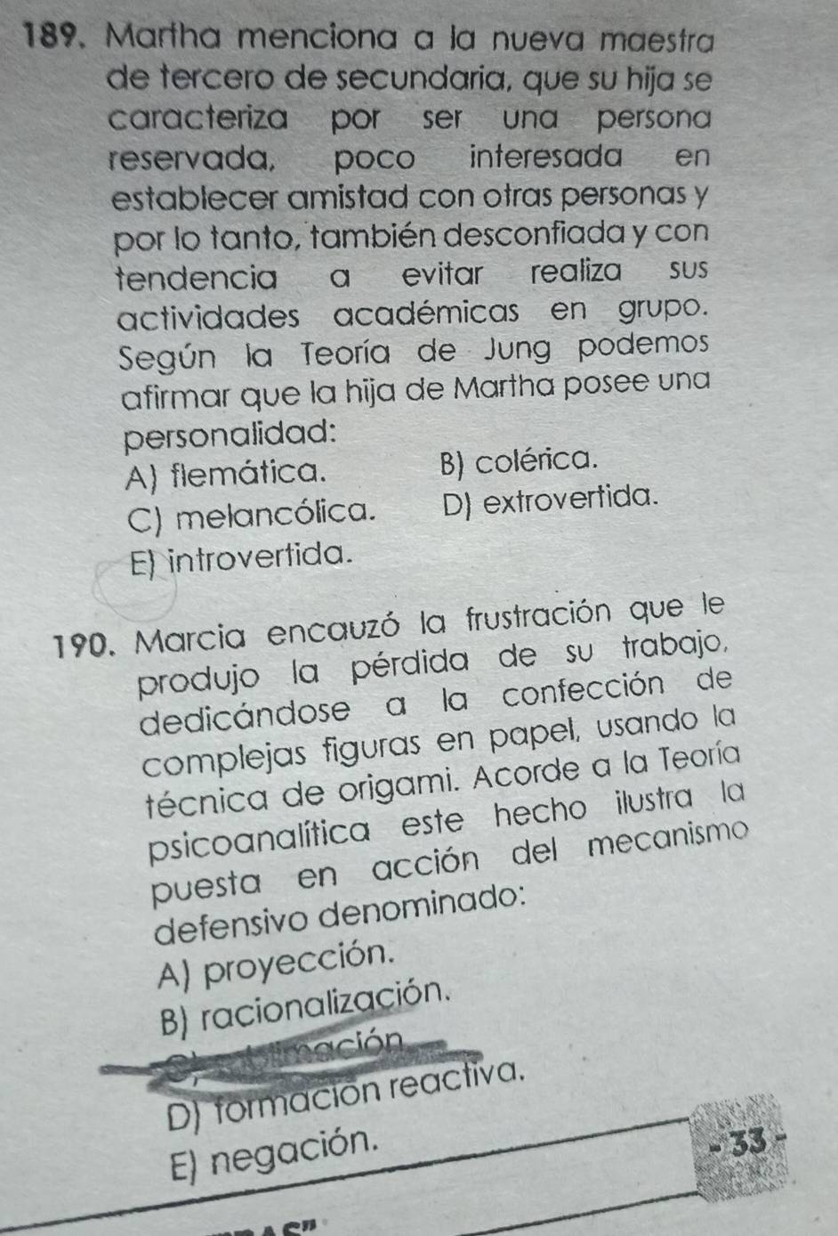 Martha menciona a la nueva maestra
de tercero de secundaria, que su hija se
caracteriza por ser una persona
reservada, poco interesada en
establecer amistad con otras personas y
por lo tanto, también desconfiada y con
tendencia a evitar realiza sus
actividades académicas en grupo.
Según la Teoría de Jung podemos
afirmar que la hija de Martha posee una
personalidad:
A) flemática. B) colérica.
C) melancólica. D) extrovertida.
E) introvertida.
190. Marcia encauzó la frustración que le
produjo la pérdida de su trabajo,
dedicándose a la confección de
complejas figuras en papel, usando la
técnica de origami. Acorde a la Teoría
psicoanalítica este hecho ilustra la
puesta en acción del mecanismo
defensivo denominado:
A) proyección.
B) racionalización.
Emación
D) formación reactiva.
E) negación.
.. 33
_