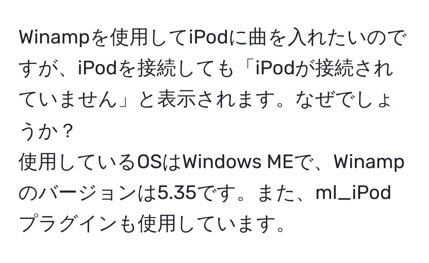 Winampを使用してiPodに曲を入れたいのですが、iPodを接続しても「iPodが接続されていません」と表示されます。なぜでしょうか？  
使用しているOSはWindows MEで、Winampのバージョンは5.35です。また、ml_iPodプラグインも使用しています。