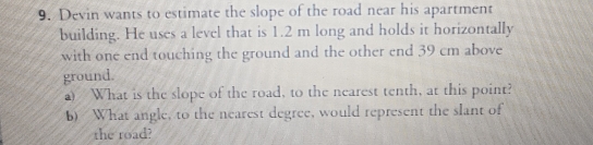 Devin wants to estimate the slope of the road near his apartment 
building. He uses a level that is 1.2 m long and holds it horizontally 
with one end touching the ground and the other end 39 cm above 
ground. 
a) What is the slope of the road, to the nearest tenth, at this point? 
b) What angle, to the nearest degree, would represent the slant of 
the road?