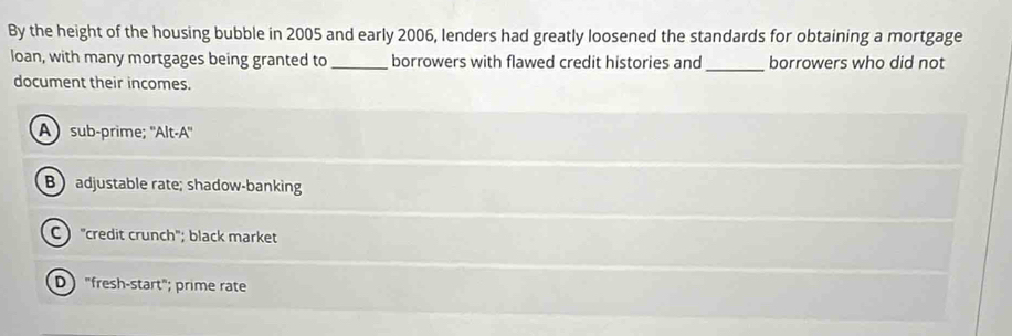 By the height of the housing bubble in 2005 and early 2006, lenders had greatly loosened the standards for obtaining a mortgage
loan, with many mortgages being granted to _borrowers with flawed credit histories and_ borrowers who did not
document their incomes.
A) sub-prime; ''Alt-A''
Badjustable rate; shadow-banking
C "credit crunch"; black market
D "fresh-start"; prime rate