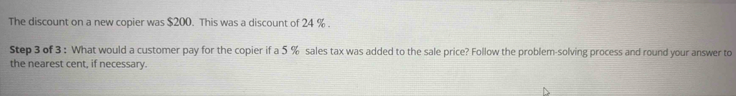 The discount on a new copier was $200. This was a discount of 24 %. 
Step 3 of 3 : What would a customer pay for the copier if a 5 % sales tax was added to the sale price? Follow the problem-solving process and round your answer to 
the nearest cent, if necessary.