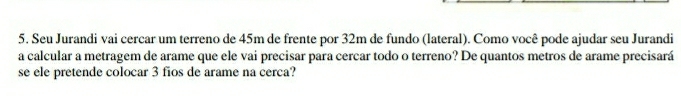 Seu Jurandi vai cercar um terreno de 45m de frente por 32m de fundo (lateral). Como você pode ajudar seu Jurandi 
a calcular a metragem de arame que ele vai precisar para cercar todo o terreno? De quantos metros de arame precisará 
se ele pretende colocar 3 fios de arame na cerca?