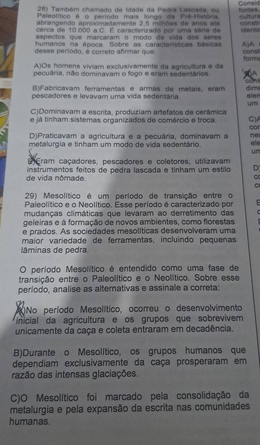 Consid
28) Também chamado de Idade da Pedra Lascada, ou fontes.
Paleolítico é o período mais longo da Prê-História cultura
abrangendo aproximadamente 2,5 milhões de anos até constr
cerca de 10.000 a.C. É caracterizado por uma série de identic
aspectos que marcaram o modo de vida dos seres 
humanos na época. Sobre as características básicas A)A
desse período, é correto afirmar que. const
form
A)Os homens viviam exclusivamente da agricultura e da
pecuária, não dominavam o fogo e eram sedentários.
cons
B)Fabricavam ferramentas e armas de metais, eram  dim
pescadores e levavam uma vida sedentária. eler
um
C)Dominavam a escrita, produziam artefatos de cerâmica
e já tinham sistemas organizados de comércio e troca. C)A
cor
D)Praticavam a agricultura e a pecuária, dominavam a ne
metalurgia e tinham um modo de vida sedentário. ele
un
E Eram caçadores, pescadores e coletores, utilizavam
instrumentos feitos de pedra lascada e tinham um estilo D
de vida nômade.
C
C
29) Mesolítico é um período de transição entre o
Paleolítico e o Neolítico. Esse período é caracterizado por
mudanças climáticas que levaram ao derretimento das
geleiras e à formação de novos ambientes, como florestas
e prados. As sociedades mesolíticas desenvolveram uma
maior variedade de ferramentas, incluindo pequenas
lâminas de pedra.
O período Mesolítico é entendido como uma fase de
transição entre o Paleolítico e o Neolítico. Sobre esse
período, analise as alternativas e assinale a correta:
A)No período Mesolítico, ocorreu o desenvolvimento
inicial da agricultura e os grupos que sobrevivem
unicamente da caça e coleta entraram em decadência.
B)Durante o Mesolítico, os grupos humanos que
dependiam exclusivamente da caça prosperaram em
razão das intensas glaciações.
C)O Mesolítico foi marcado pela consolidação da
metalurgia e pela expansão da escrita nas comunidades
humanas.