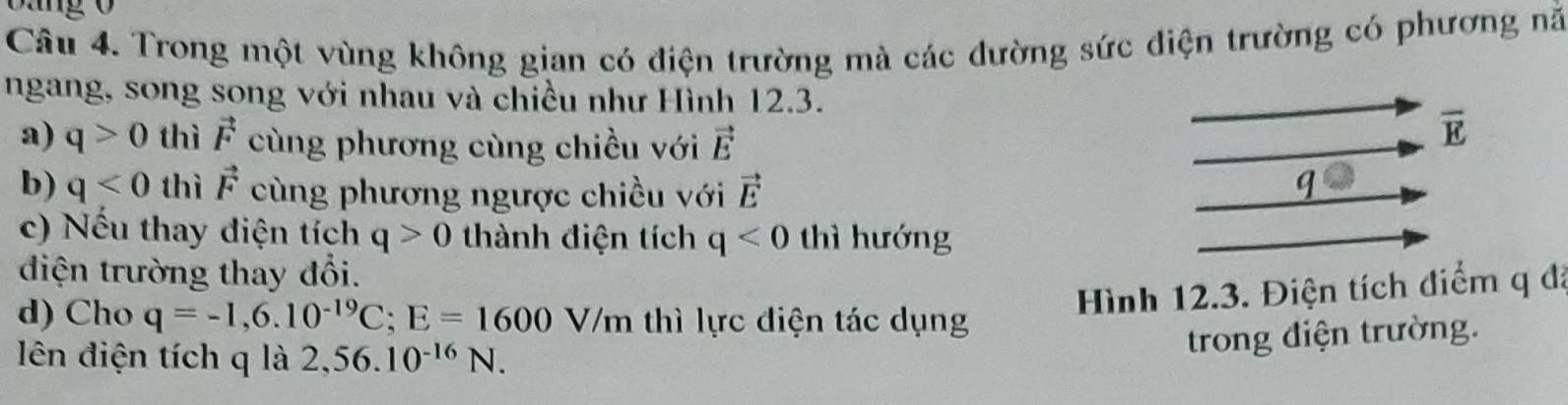 Bang 0 
Câu 4. Trong một vùng không gian có điện trường mà các đường sức điện trường có phương nã 
ngang, song song với nhau và chiều như Hình 12.3. 
a) q>0 thì vector F cùng phương cùng chiều với vector E
overline E
b) q<0</tex> thì vector F cùng phương ngược chiều với vector E q 
c) Nếu thay diện tích q>0 thành điện tích q<0</tex> thì hướng 
điện trường thay đổi. 
d) Cho q=-1, 6.10^(-19)C; E=1600V/m thì lực điện tác dụng 
Hình 12.3. Điện tích điểm q đã 
ên điện tích q là 2,56.10^(-16)N. 
trong điện trường.