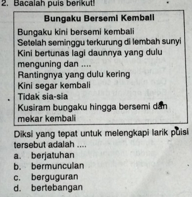 Bacalah puis berikut!
Bungaku Bersemi Kembali
Bungaku kini bersemi kembali
Setelah seminggu terkurung di lembah sunyi
Kini bertunas lagi daunnya yang dulu
menguning dan ....
Rantingnya yang dulu kering
Kini segar kembali
Tidak sia-sia
Kusiram bungaku hingga bersemi dân
mekar kembali
Diksi yang tepat untuk melengkapi larik puisi
tersebut adalah ....
a. berjatuhan
b. bermunculan
c. berguguran
d. bertebangan