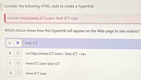 Consider the following HTML code to create a hyperlink:
Visit ICT
A Visit ICT
B ∠ a http://www.ICT.com> Visit ICT ∠ /a
C 。 www.ICT.com Visit ICT
D www.ICT.com