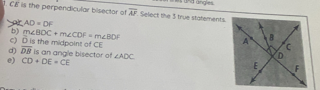 es and angles.
1. CE is the perpendicular bisector of overline AF. Select the 3 true statements
a AD=DF
b)
c) hat D m∠ BDC+m∠ CDF=m∠ BDF
is the midpoint of CE
d) overline DB is an angle bisector of ∠ ADC
e) CD+DE=CE