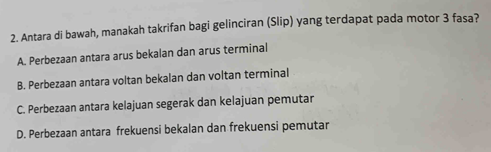 Antara di bawah, manakah takrifan bagi gelinciran (Slip) yang terdapat pada motor 3 fasa?
A. Perbezaan antara arus bekalan dan arus terminal
B. Perbezaan antara voltan bekalan dan voltan terminal
C. Perbezaan antara kelajuan segerak dan kelajuan pemutar
D. Perbezaan antara frekuensi bekalan dan frekuensi pemutar