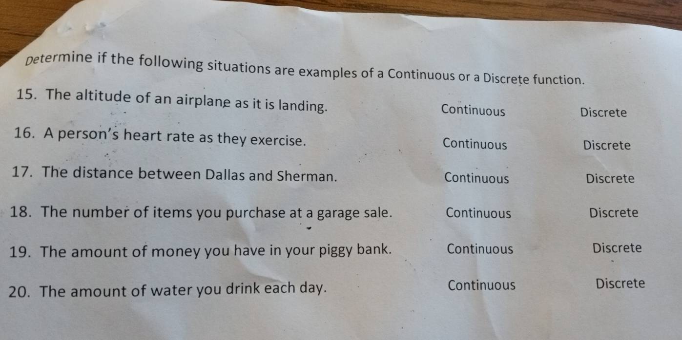 Determine if the following situations are examples of a Continuous or a Discrete function.
15. The altitude of an airplane as it is landing.
Continuous Discrete
16. A person’s heart rate as they exercise.
Continuous Discrete
17. The distance between Dallas and Sherman. Continuous Discrete
18. The number of items you purchase at a garage sale. Continuous Discrete
19. The amount of money you have in your piggy bank. Continuous Discrete
20. The amount of water you drink each day. Continuous Discrete