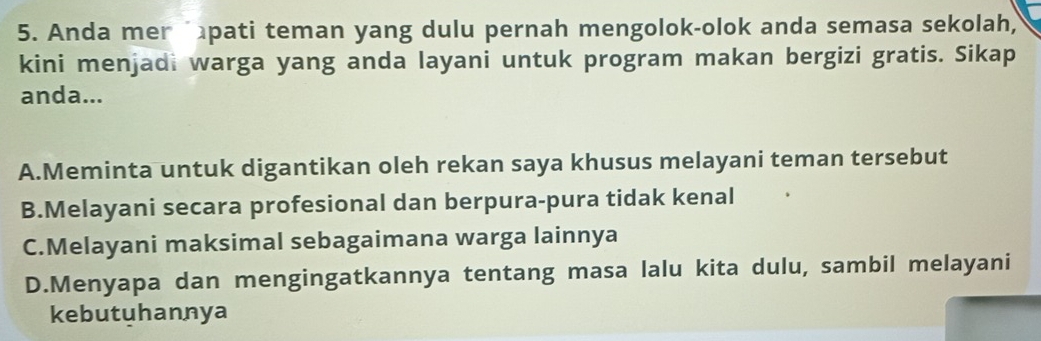 Anda mer pati teman yang dulu pernah mengolok-olok anda semasa sekolah,
kini menjadi warga yang anda layani untuk program makan bergizi gratis. Sikap
anda...
A.Meminta untuk digantikan oleh rekan saya khusus melayani teman tersebut
B.Melayani secara profesional dan berpura-pura tidak kenal
C.Melayani maksimal sebagaimana warga lainnya
D.Menyapa dan mengingatkannya tentang masa lalu kita dulu, sambil melayani
kebutuhannya