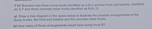 If Mr Boinamo has three dump trucks identified as A, B, C and two front end loaders identified 
as X, Y and three concrete mixer trucks identified as M, N, O. 
a) Draw a tree diagram in the space below to illustrate the possible arrangements of the 
dump trucks, the front end loaders and the concrete mixer trucks. 
b) How many of those arrangements would have dump truck B?