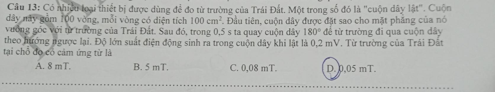 Có nhiều loại thiết bị được dùng để đo từ trường của Trái Đất. Một trong số đó là "cuộn dây lật". Cuộn
dây này gồm 100 vòng, mỗi vòng có diện tích 100cm^2 *. Đầu tiên, cuộn dây được đặt sao cho mặt phăng của nó
vưởng góc với từ trường của Trái Đất. Sau đó, trong 0,5 s ta quay cuộn dây 180° để từ trường đi qua cuộn dây
theo hướng ngược lại. Độ lớn suất điện động sinh ra trong cuộn dây khi lật là 0,2 mV. Từ trường của Trái Đất
tại chổ đo có cảm ứng từ là
A. 8 mT. B. 5 mT. C. 0,08 mT. D. 0,05 mT.