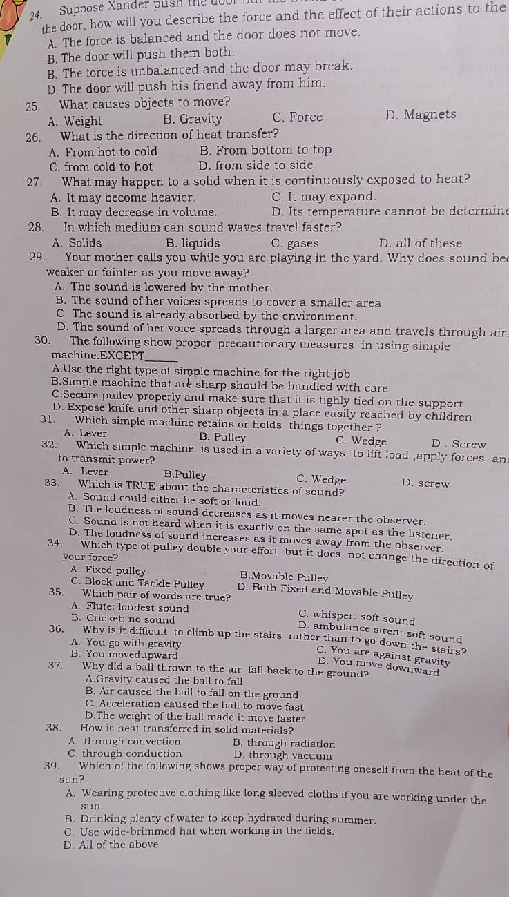 Suppose Xander push the uoor bu
the door, how will you describe the force and the effect of their actions to the
1 A. The force is balanced and the door does not move.
B. The door will push them both.
B. The force is unbalanced and the door may break.
D. The door will push his friend away from him.
25. What causes objects to move?
A. Weight B. Gravity C. Force D. Magnets
26. What is the direction of heat transfer?
A. From hot to cold B. From bottom to top
C. from cold to hot D. from side to side
27. What may happen to a solid when it is continuously exposed to heat?
A. It may become heavier. C. It may expand.
B. It may decrease in volume. D. Its temperature cannot be determine
28. In which medium can sound waves travel faster?
A. Solids B. liquids C. gases D. all of these
29. Your mother calls you while you are playing in the yard. Why does sound bee
weaker or fainter as you move away?
A. The sound is lowered by the mother.
B. The sound of her voices spreads to cover a smaller area
C. The sound is already absorbed by the environment.
D. The sound of her voice spreads through a larger area and travels through air.
30. The following show proper precautionary measures in using simple
_
machine.EXCEPT
A.Use the right type of simple machine for the right job
B.Simple machine that are sharp should be handled with care
C.Secure pulley properly and make sure that it is tighly tied on the support
D. Expose knife and other sharp objects in a place easily reached by children
31. Which simple machine retains or holds things together ?
A. Lever B. Pulley C. Wedge D . Screw
32. Which simple machine is used in a variety of ways to lift load ,apply forces an
to transmit power?
A. Lever B.Pulley C. Wedge D. screw
33. Which is TRUE about the characteristics of sound?
A. Sound could either be soft or loud.
B. The loudness of sound decreases as it moves nearer the observer.
C. Sound is not heard when it is exactly on the same spot as the listener.
D. The loudness of sound increases as it moves away from the observer.
34. Which type of pulley double your effort but it does not change the direction of
your force?
A. Fixed pulley B.Movable Pulley
C. Block and Tackle Pulley D. Both Fixed and Movable Pulley
35. Which pair of words are true? C. whisper: soft sound
A. Flute: loudest sound
B. Cricket: no sound
D. ambulance siren: soft sound
36. Why is it difficult to climb up the stairs rather than to go down the stairs?
A. You go with gravity
B. You movedupward
C. You are against gravity
D. You move downward
37. Why did a ball thrown to the air fall back to the ground?
A.Gravity caused the ball to fall
B. Air caused the ball to fall on the ground
C. Acceleration caused the ball to move fast
D.The weight of the ball made it move faster
38. How is heat transferred in solid materials?
A. through convection B. through radiation
C. through conduction D. through vacuum
39. Which of the following shows proper way of protecting oneself from the heat of the
sun?
A. Wearing protective clothing like long sleeved cloths if you are working under the
sun.
B. Drinking plenty of water to keep hydrated during summer.
C. Use wide-brimmed hat when working in the fields.
D. All of the above