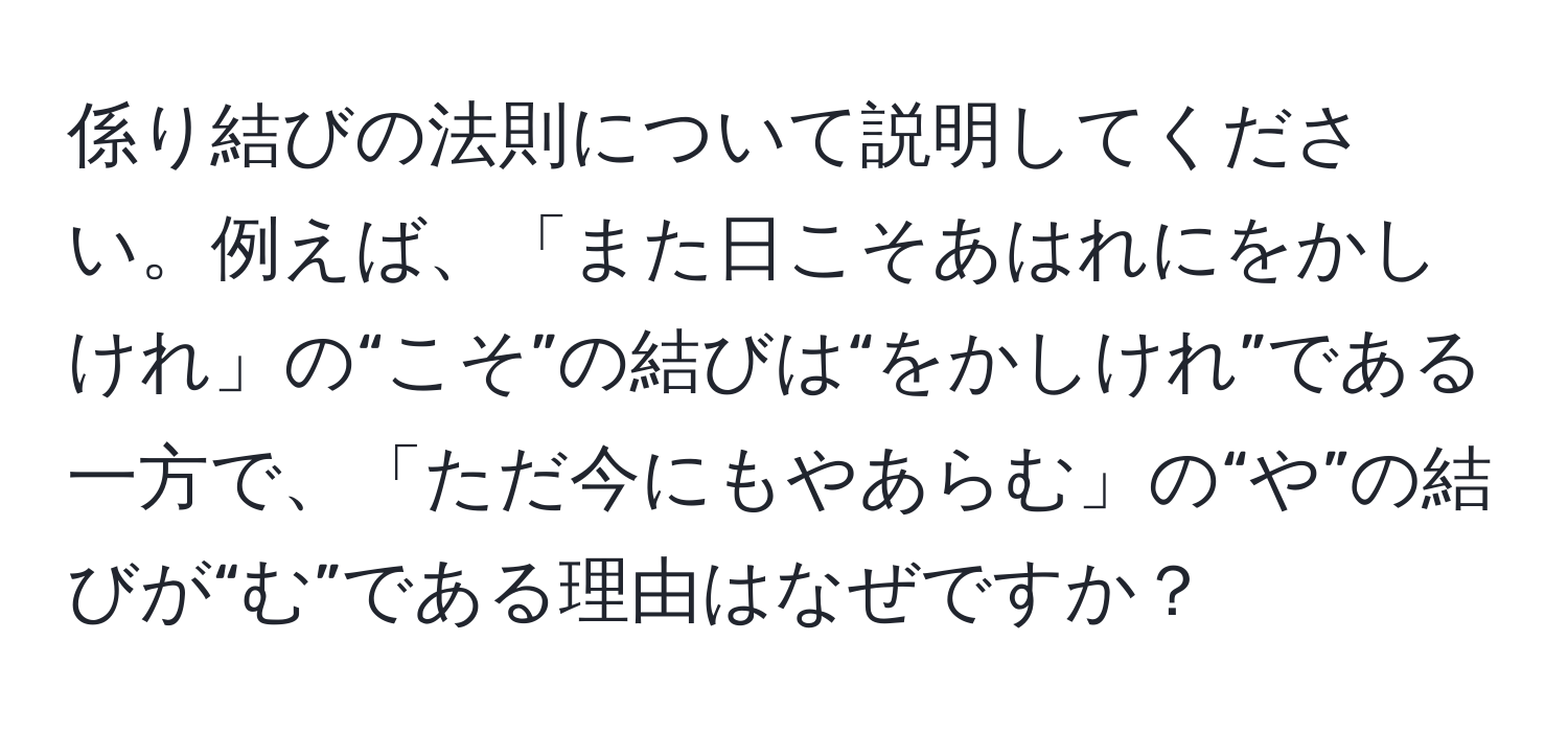 係り結びの法則について説明してください。例えば、「また日こそあはれにをかしけれ」の“こそ”の結びは“をかしけれ”である一方で、「ただ今にもやあらむ」の“や”の結びが“む”である理由はなぜですか？